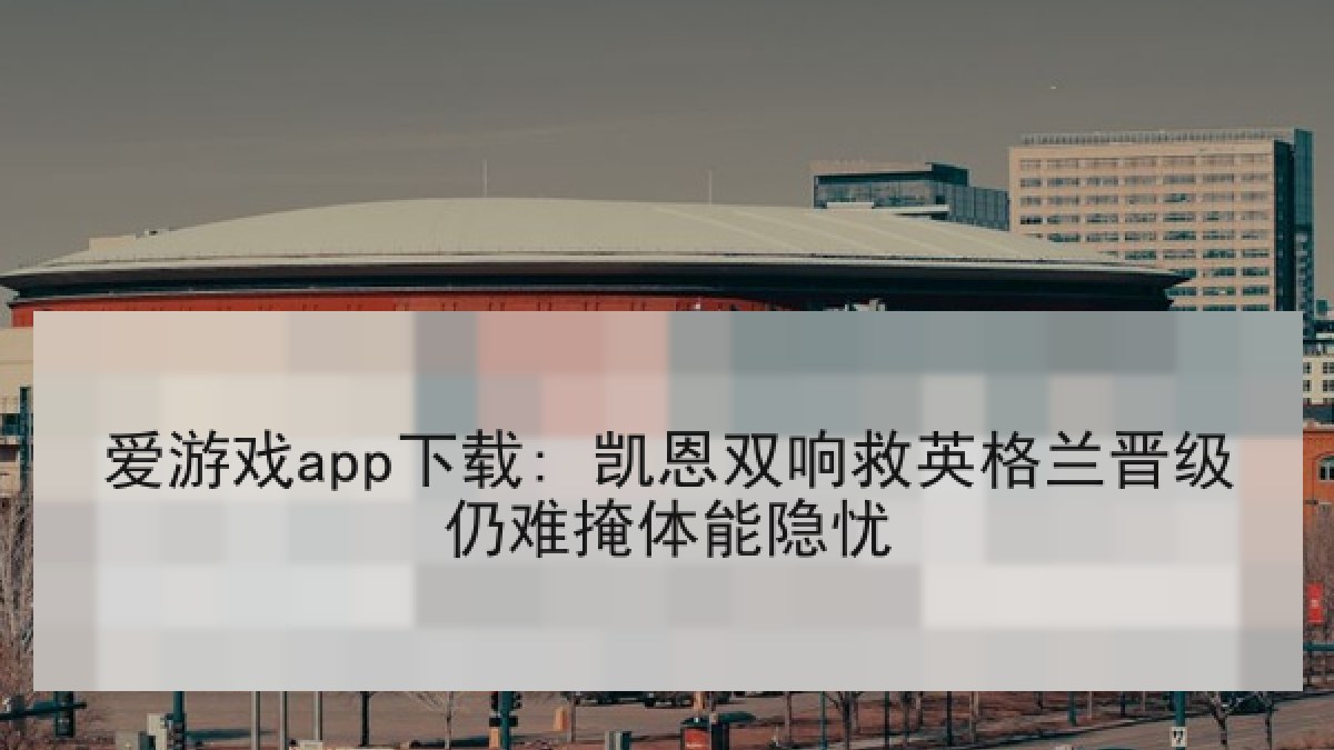 爱游戏app下载: 凯恩双响救英格兰晋级仍难掩体能隐忧