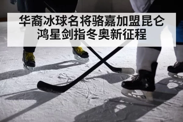 华裔冰球名将骆嘉加盟昆仑鸿星剑指冬奥新征程