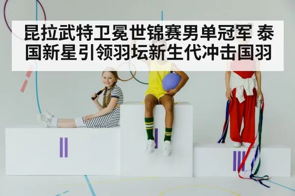 昆拉武特卫冕世锦赛男单冠军 泰国新星引领羽坛新生代冲击国羽