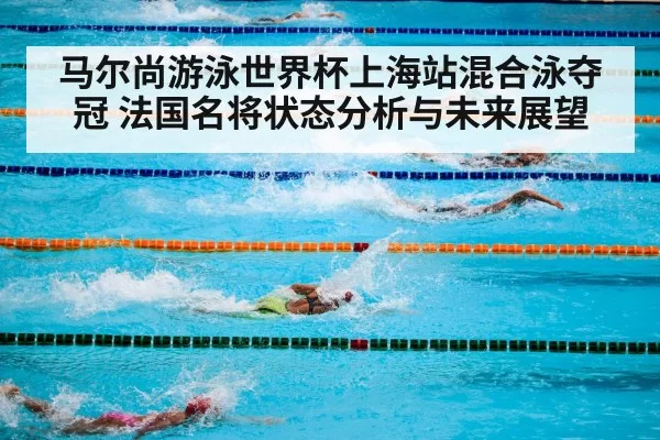 马尔尚游泳世界杯上海站混合泳夺冠 法国名将状态分析与未来展望