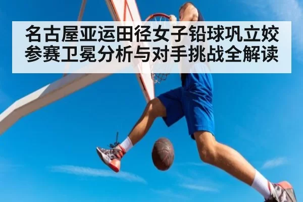 名古屋亚运田径女子铅球巩立姣参赛卫冕分析与对手挑战全解读